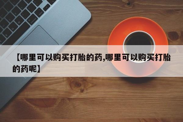网上打胎药专门卖店【哪里可以购买打胎的药,哪里可以购买打胎的药呢】