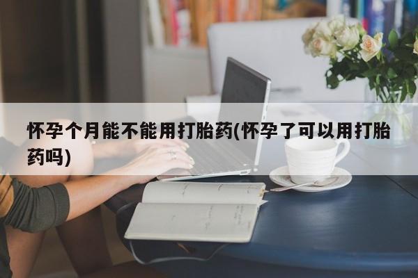 网上打胎药专门卖店怀孕个月能不能用打胎药(怀孕了可以用打胎药吗)