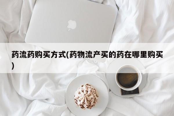 网上打胎药专门卖店药流药购买方式(药物流产买的药在哪里购买)