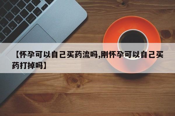 网上打胎药专门卖店【怀孕可以自己买药流吗,刚怀孕可以自己买药打掉吗】