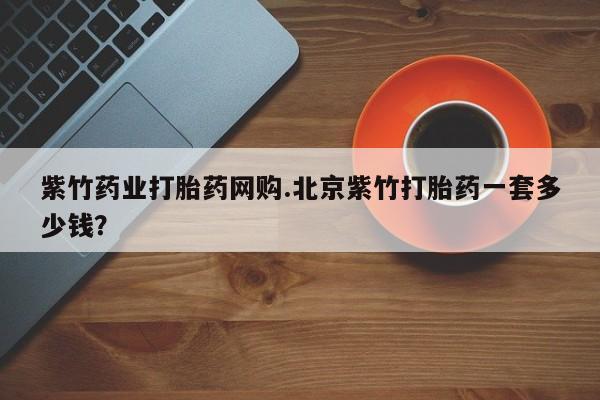 网上打胎药专门卖店紫竹药业打胎药网购.北京紫竹打胎药一套多少钱？